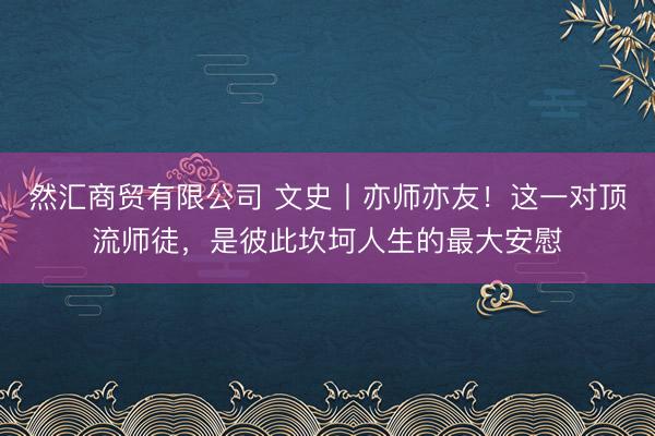 然汇商贸有限公司 文史丨亦师亦友！这一对顶流师徒，是彼此坎坷人生的最大安慰