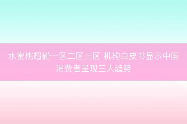 水蜜桃超碰一区二区三区 机构白皮书显示中国消费者呈现三大趋势