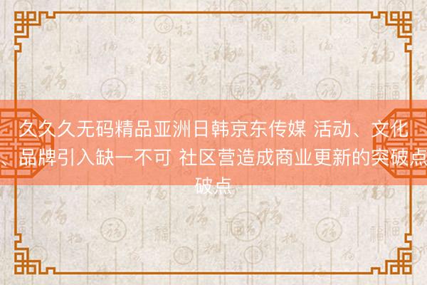久久久无码精品亚洲日韩京东传媒 活动、文化、品牌引入缺一不可 社区营造成商业更新的突破点