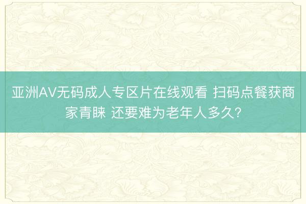 亚洲AV无码成人专区片在线观看 扫码点餐获商家青睐 还要难为老年人多久？