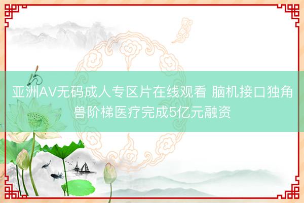 亚洲AV无码成人专区片在线观看 脑机接口独角兽阶梯医疗完成5亿元融资