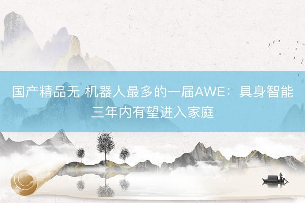 国产精品无 机器人最多的一届AWE：具身智能三年内有望进入家庭