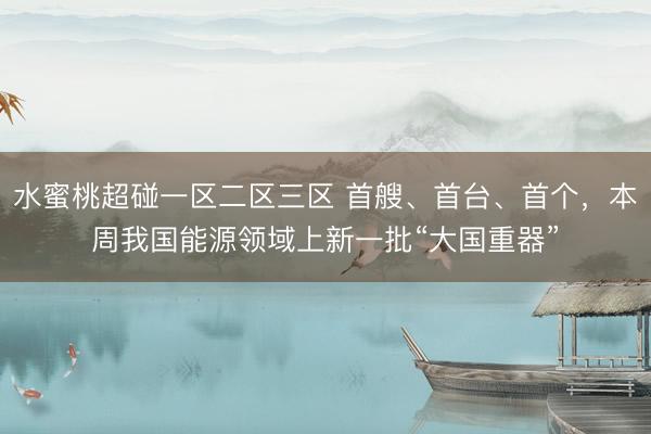 水蜜桃超碰一区二区三区 首艘、首台、首个，本周我国能源领域上新一批“大国重器”
