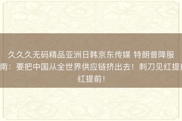 久久久无码精品亚洲日韩京东传媒 特朗普降服越南：要把中国从全世界供应链挤出去！刺刀见红提前！