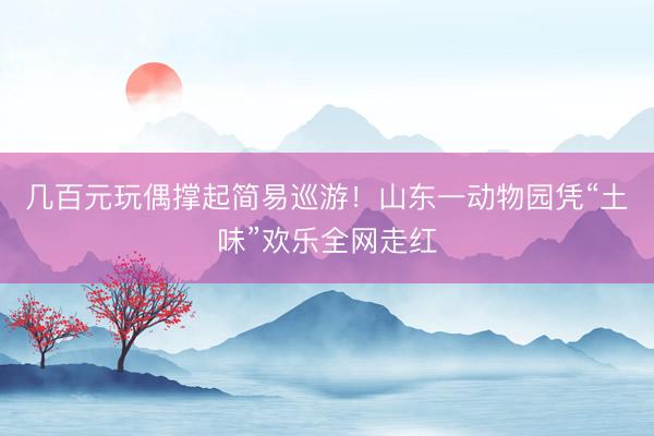 几百元玩偶撑起简易巡游！山东一动物园凭“土味”欢乐全网走红