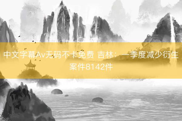 中文字幕Av无码不卡免费 吉林：一季度减少衍生案件8142件