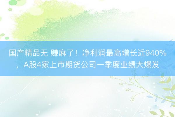 国产精品无 赚麻了！净利润最高增长近940%，A股4家上市期货公司一季度业绩大爆发