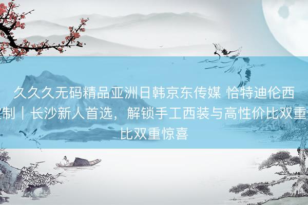 久久久无码精品亚洲日韩京东传媒 恰特迪伦西服定制｜长沙新人首选，<a href=