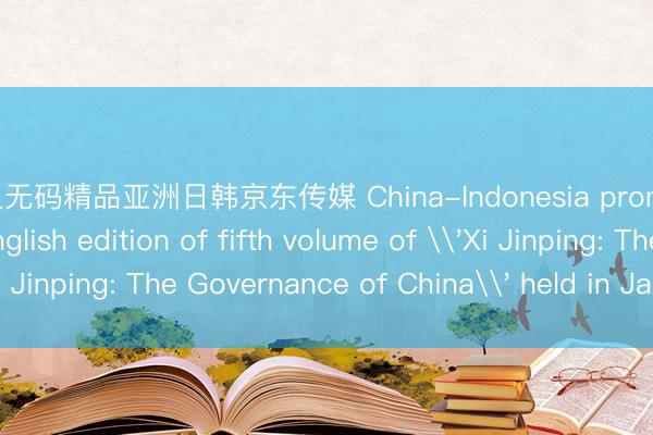 久久久无码精品亚洲日韩京东传媒 China-Indonesia promotional event for English edition of fifth volume of \'Xi Jinping: The Governance of China\' held in Jakarta_搜狐网
