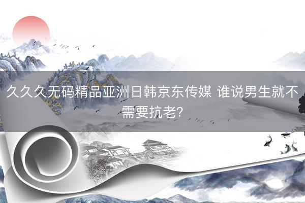 久久久无码精品亚洲日韩京东传媒 谁说男生就不需要抗老？