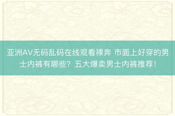 亚洲AV无码乱码在线观看裸奔 市面上好穿的男士内裤有哪些？五大爆卖男士内裤推荐！