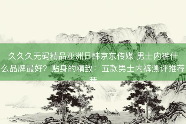 久久久无码精品亚洲日韩京东传媒 男士内裤什么品牌最好？贴身的精致：五款男士内裤测评推荐