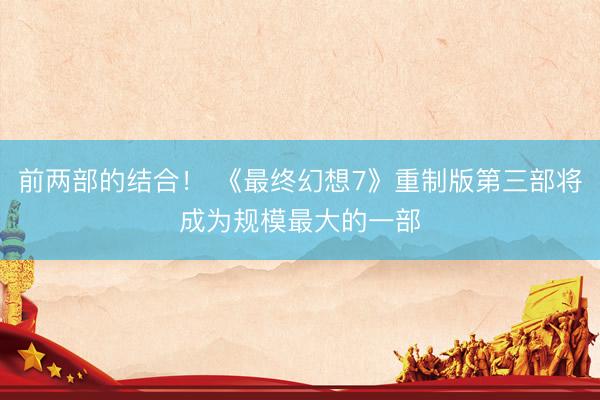 前两部的结合！ 《最终幻想7》重制版第三部将成为规模最大的一部