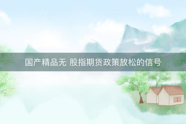 国产精品无 股指期货政策放松的信号