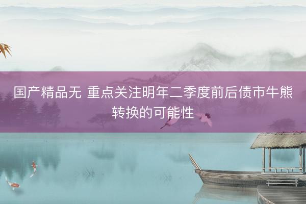 国产精品无 重点关注明年二季度前后债市牛熊转换的可能性