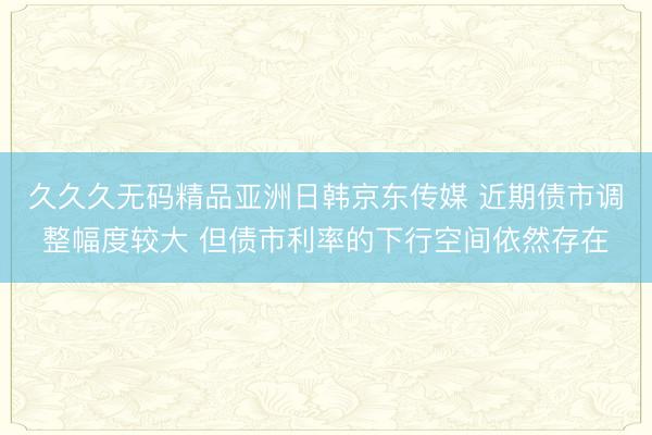 久久久无码精品亚洲日韩京东传媒 近期债市调整幅度较大 但债市利率的下行空间依然存在