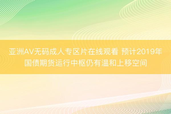 亚洲AV无码成人专区片在线观看 预计2019年国债期货运行中枢仍有温和上移空间