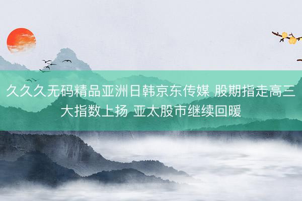 久久久无码精品亚洲日韩京东传媒 股期指走高三大指数上扬 亚太股市继续回暖