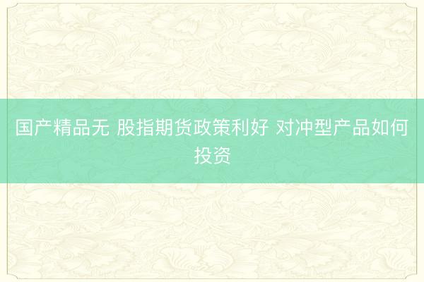 国产精品无 股指期货政策利好 对冲型产品如何投资