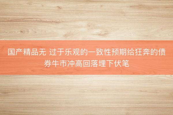 国产精品无 过于乐观的一致性预期给狂奔的债券牛市冲高回落埋下伏笔