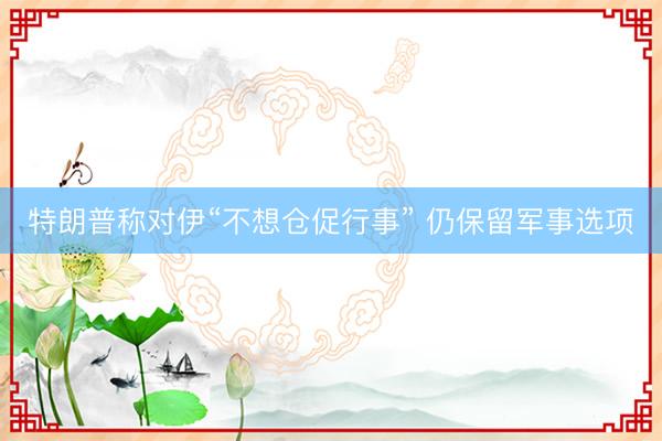 特朗普称对伊“不想仓促行事” 仍保留军事选项
