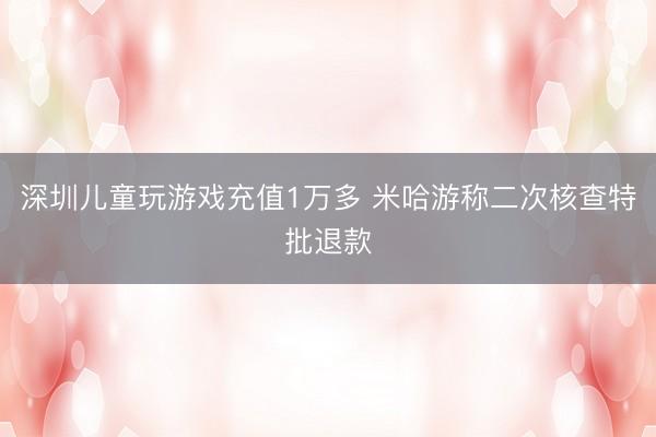 深圳儿童玩游戏充值1万多 米哈游称二次核查特批退款