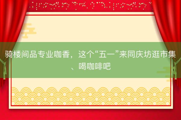 骑楼间品专业咖香，这个“五一”来同庆坊逛市集、喝咖啡吧