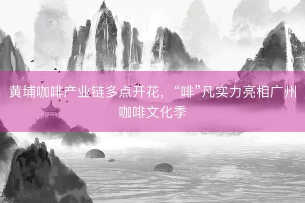 黄埔咖啡产业链多点开花，“啡”凡实力亮相广州咖啡文化季