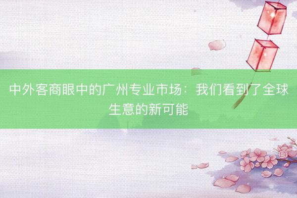 中外客商眼中的广州专业市场：我们看到了全球生意的新可能