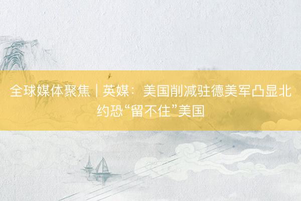 全球媒体聚焦 | 英媒：美国削减驻德美军凸显北约恐“留不住”美国