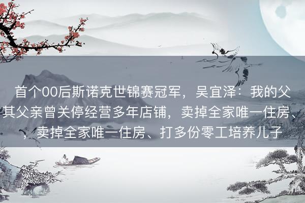 首个00后斯诺克世锦赛冠军，吴宜泽：我的父母才是真正的冠军；其父亲曾关停经营多年店铺，卖掉全家唯一住房、打多份零工培养儿子