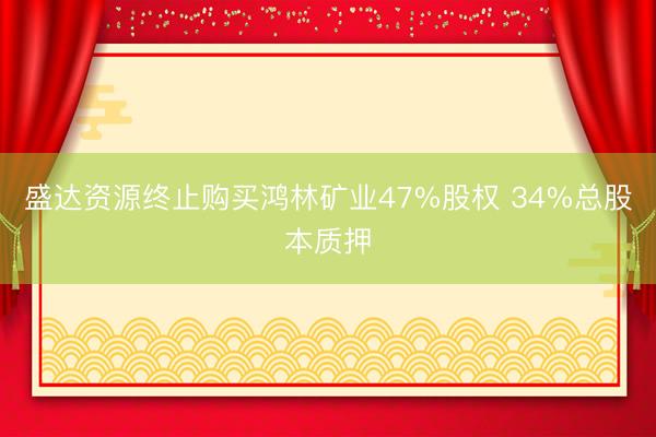 盛达资源终止购买鸿林矿业47%股权 34%总股本质押