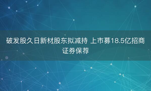 破发股久日新材股东拟减持 上市募18.5亿招商证券保荐
