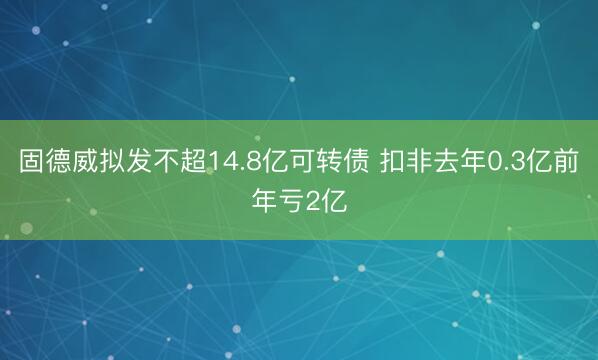 固德威拟发不超14.8亿可转债 扣非去年0.3亿前年亏2亿