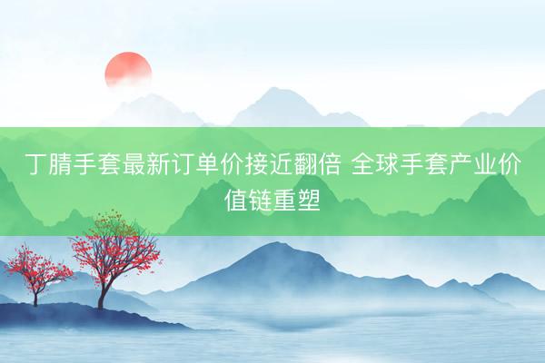 丁腈手套最新订单价接近翻倍 全球手套产业价值链重塑