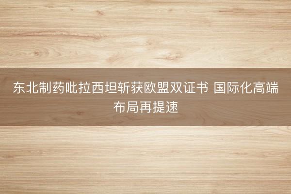 东北制药吡拉西坦斩获欧盟双证书 国际化高端布局再提速