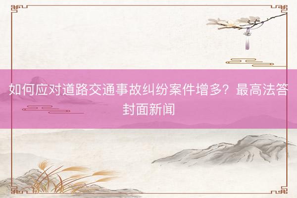 如何应对道路交通事故纠纷案件增多？最高法答封面新闻