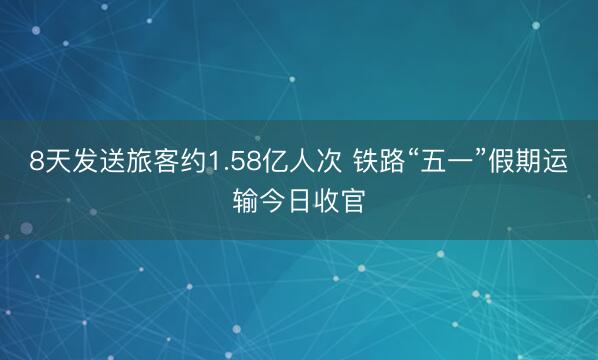 8天发送旅客约1.58亿人次 铁路“五一”假期运输今日收官