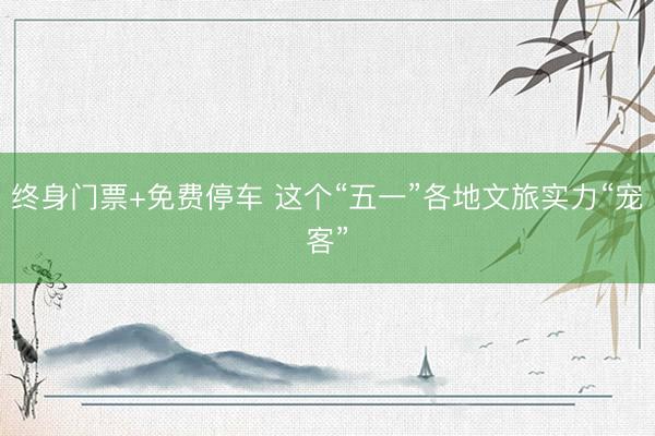 终身门票+免费停车 这个“五一”各地文旅实力“宠客”