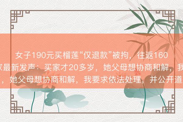 女子190元买榴莲“仅退款”被拘，往返1600公里讨公道的河南商家最新发声：买家才20多岁，她父母想协商和解，我要求依法处理，并公开道歉