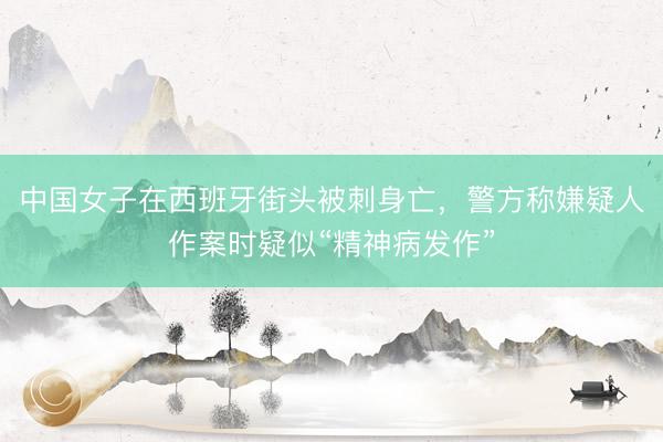 中国女子在西班牙街头被刺身亡，警方称嫌疑人作案时疑似“精神病发作”