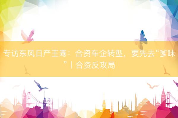 专访东风日产王骞：合资车企转型，要先去“爹味”丨合资反攻局