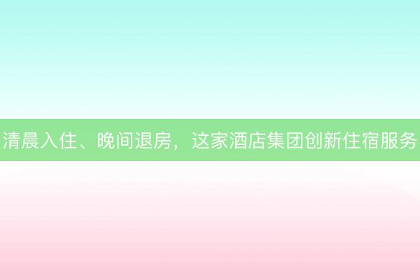 清晨入住、晚间退房，这家酒店集团创新住宿服务