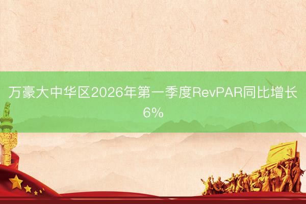 万豪大中华区2026年第一季度RevPAR同比增长6%