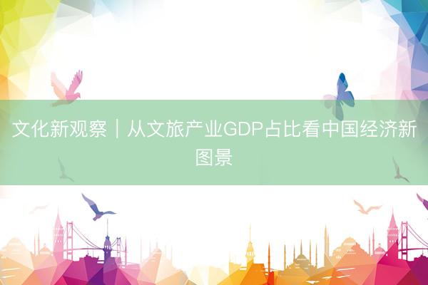 文化新观察｜从文旅产业GDP占比看中国经济新图景