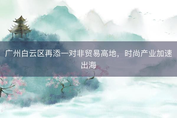 广州白云区再添一对非贸易高地，时尚产业加速出海