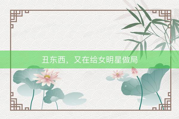 丑东西，又在给女明星做局