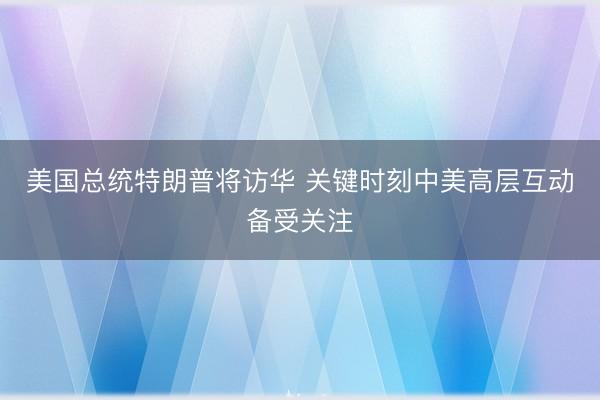 美国总统特朗普将访华 关键时刻中美高层互动备受关注