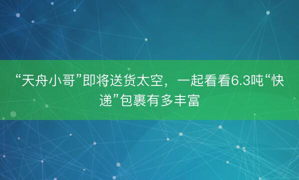 “天舟小哥”即将送货太空，一起看看6.3吨“快递”包裹有多丰富