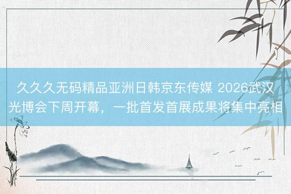 久久久无码精品亚洲日韩京东传媒 2026武汉光博会下周开幕，一批首发首展成果将集中亮相